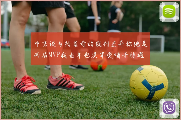 申京谈与约基奇的裁判差异称他是两届MVP我当年也没享受哨子待遇