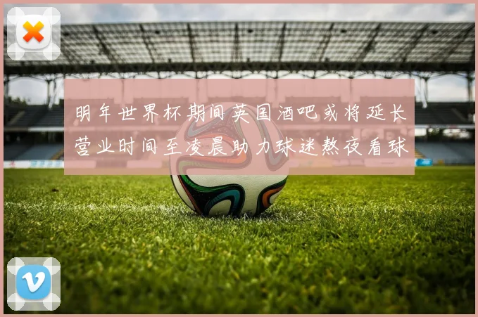 明年世界杯期间英国酒吧或将延长营业时间至凌晨助力球迷熬夜看球