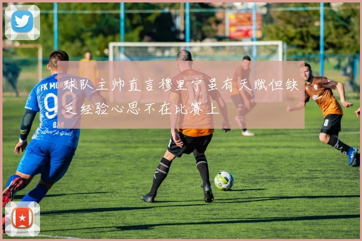 球队主帅直言穆里宁虽有天赋但缺乏经验心思不在比赛上