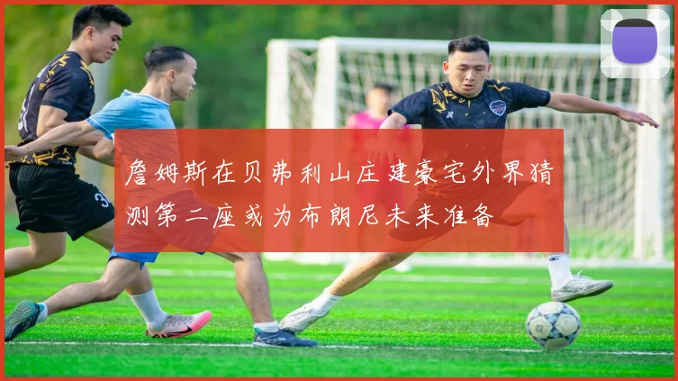 詹姆斯在贝弗利山庄建豪宅外界猜测第二座或为布朗尼未来准备