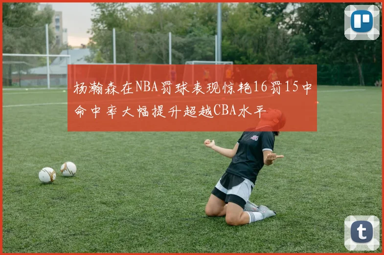 杨瀚森在NBA罚球表现惊艳16罚15中命中率大幅提升超越CBA水平