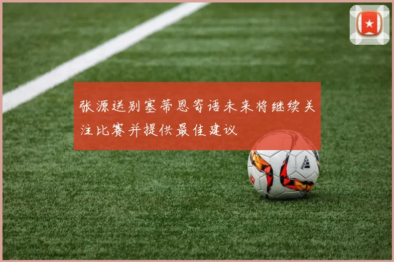 张源送别塞蒂恩寄语未来将继续关注比赛并提供最佳建议