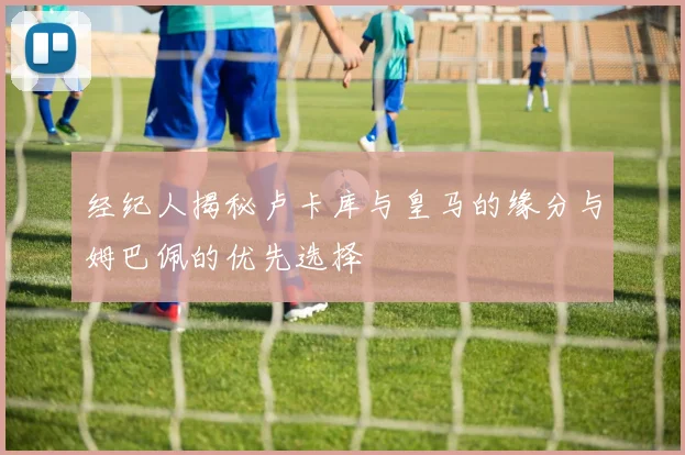 经纪人揭秘卢卡库与皇马的缘分与姆巴佩的优先选择