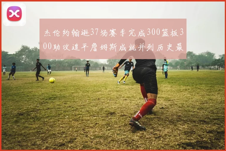 杰伦约翰逊37场赛季完成300篮板300助攻追平詹姆斯成就并列历史最快前锋