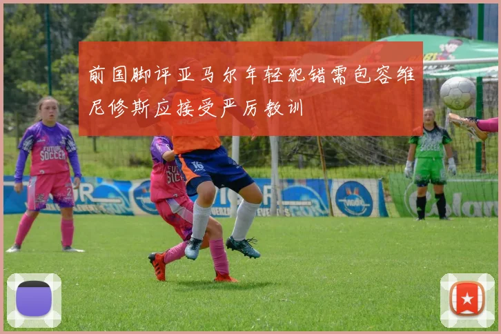 前国脚评亚马尔年轻犯错需包容维尼修斯应接受严厉教训