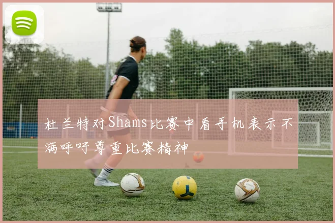 杜兰特对Shams比赛中看手机表示不满呼吁尊重比赛精神