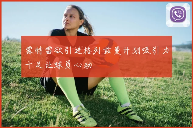蒙特雷欲引进格列兹曼计划吸引力十足让球员心动