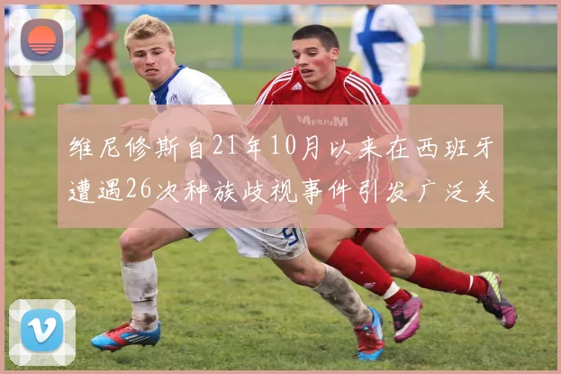 维尼修斯自21年10月以来在西班牙遭遇26次种族歧视事件引发广泛关注