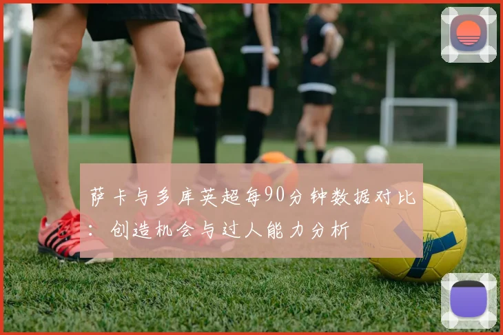 萨卡与多库英超每90分钟数据对比：创造机会与过人能力分析