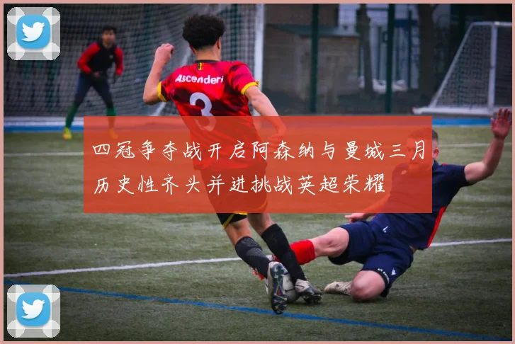 四冠争夺战开启阿森纳与曼城三月历史性齐头并进挑战英超荣耀