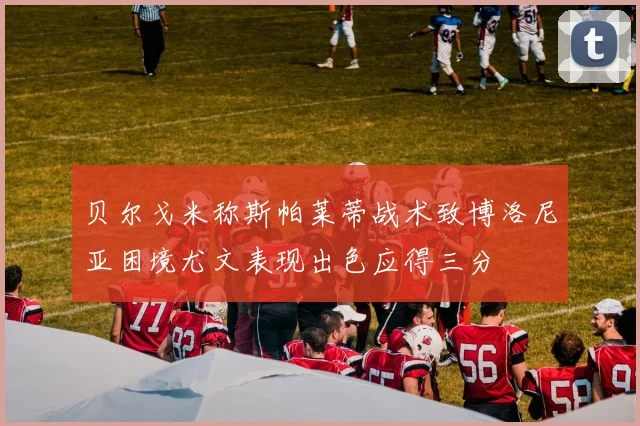 贝尔戈米称斯帕莱蒂战术致博洛尼亚困境尤文表现出色应得三分