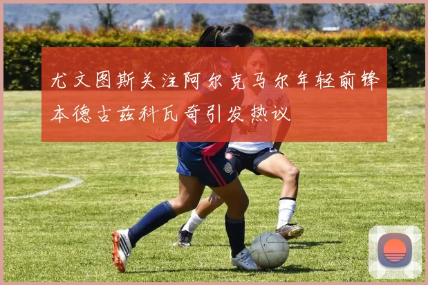 尤文图斯关注阿尔克马尔年轻前锋本德古兹科瓦奇引发热议