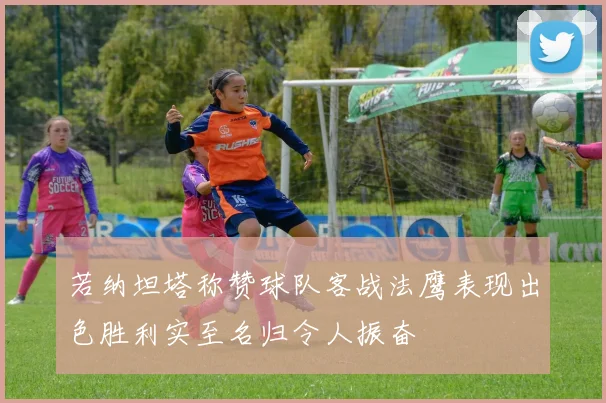 若纳坦塔称赞球队客战法鹰表现出色胜利实至名归令人振奋