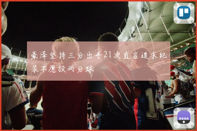 豪泽坚持三分出手21次直言追求纪录不愿投两分球