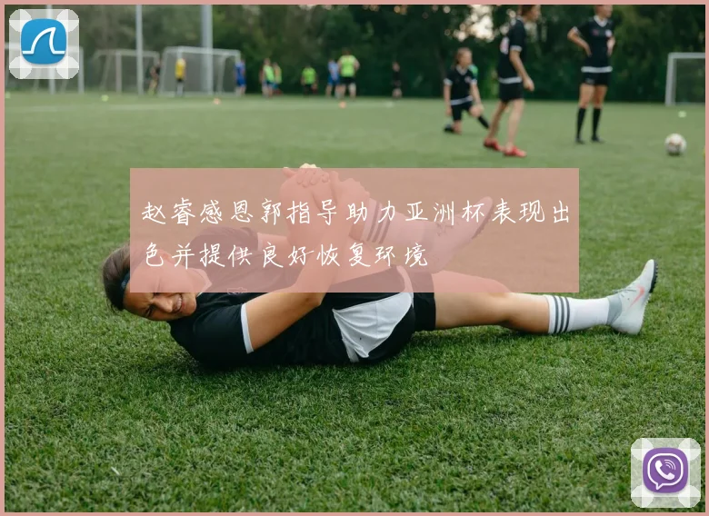 赵睿感恩郭指导助力亚洲杯表现出色并提供良好恢复环境