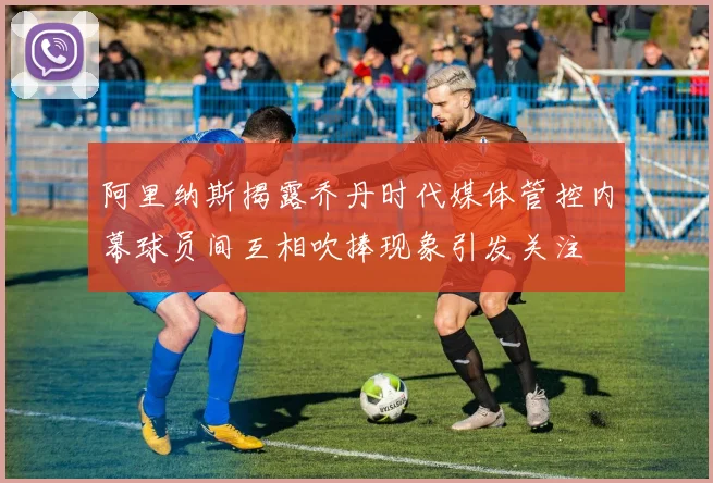阿里纳斯揭露乔丹时代媒体管控内幕球员间互相吹捧现象引发关注