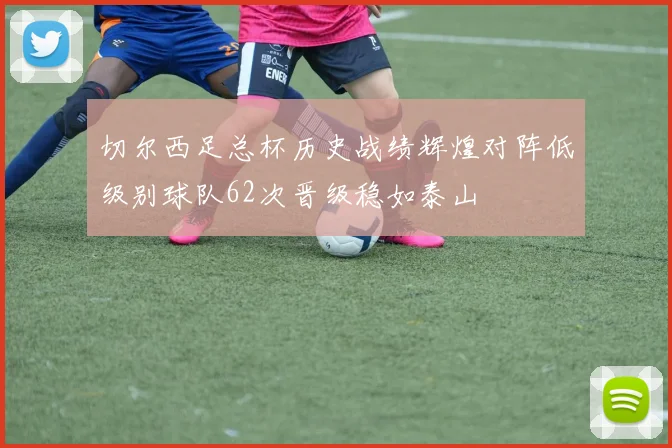 切尔西足总杯历史战绩辉煌对阵低级别球队62次晋级稳如泰山