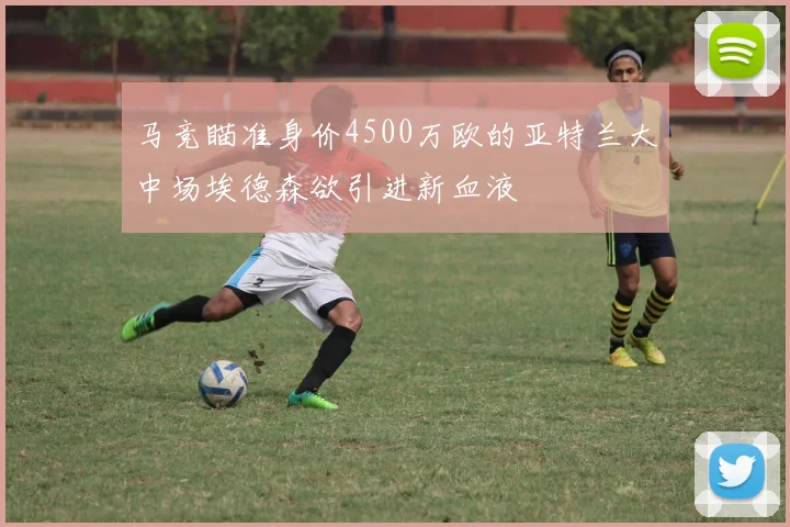 马竞瞄准身价4500万欧的亚特兰大中场埃德森欲引进新血液